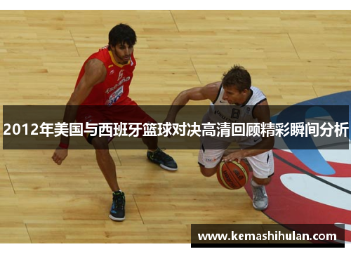 2012年美国与西班牙篮球对决高清回顾精彩瞬间分析