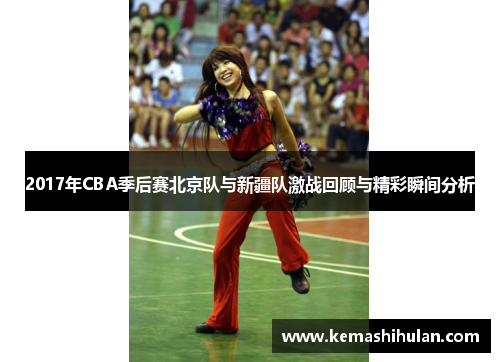 2017年CBA季后赛北京队与新疆队激战回顾与精彩瞬间分析