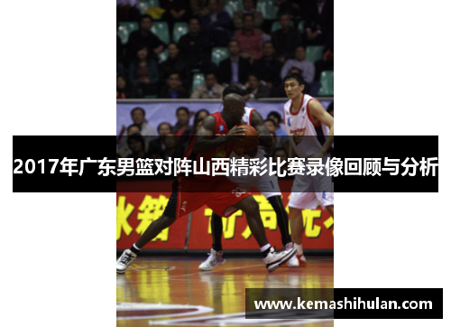 2017年广东男篮对阵山西精彩比赛录像回顾与分析