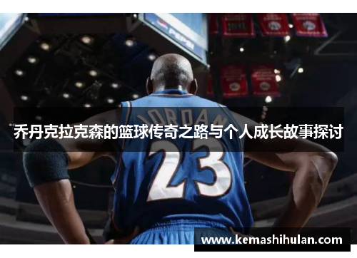 乔丹克拉克森的篮球传奇之路与个人成长故事探讨