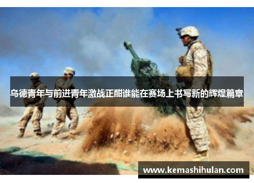 乌德青年与前进青年激战正酣谁能在赛场上书写新的辉煌篇章