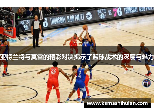 亚特兰特与莫雷的精彩对决揭示了篮球战术的深度与魅力